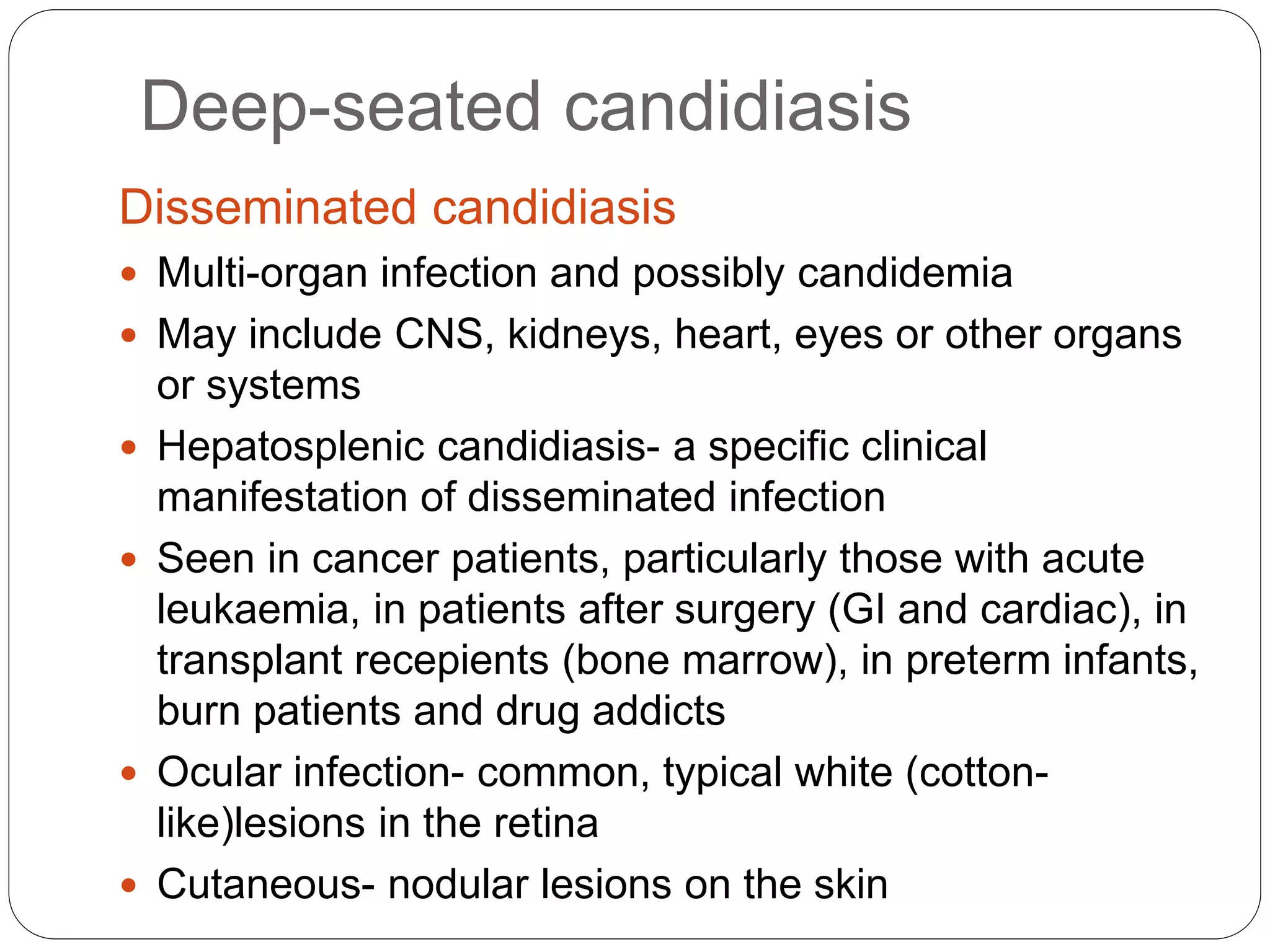 Deep-seated candidiasis
Disseminated candidiasis
 Multi-organ infection and possibly candidemia
 May include CNS, kidneys, heart, eyes or other organs
or systems
 Hepatosplenic candidiasis- a specific clinical
manifestation of disseminated infection
 Seen in cancer patients, particularly those with acute
leukaemia, in patients after surgery (GI and cardiac), in
transplant recepients (bone marrow), in preterm infants,
burn patients and drug addicts
 Ocular infection- common, typical white (cotton-
like)lesions in the retina
 Cutaneous- nodular lesions on the skin
 