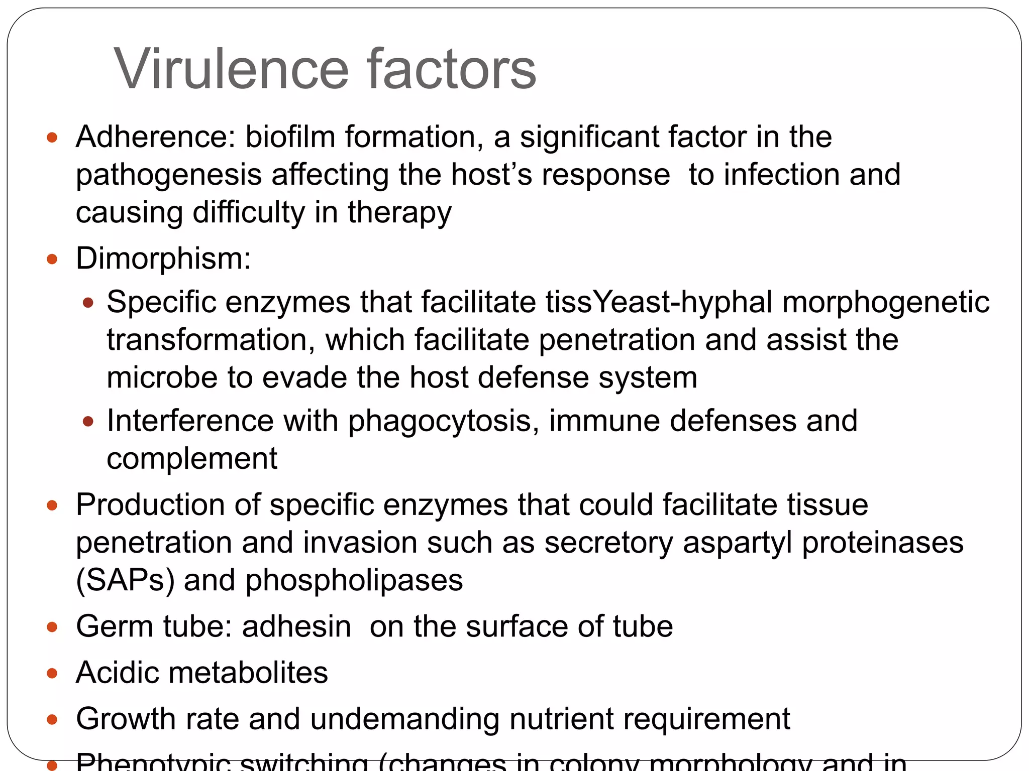 Virulence factors
 Adherence: biofilm formation, a significant factor in the
pathogenesis affecting the host’s response to infection and
causing difficulty in therapy
 Dimorphism:
 Specific enzymes that facilitate tissYeast-hyphal morphogenetic
transformation, which facilitate penetration and assist the
microbe to evade the host defense system
 Interference with phagocytosis, immune defenses and
complement
 Production of specific enzymes that could facilitate tissue
penetration and invasion such as secretory aspartyl proteinases
(SAPs) and phospholipases
 Germ tube: adhesin on the surface of tube
 Acidic metabolites
 Growth rate and undemanding nutrient requirement
 