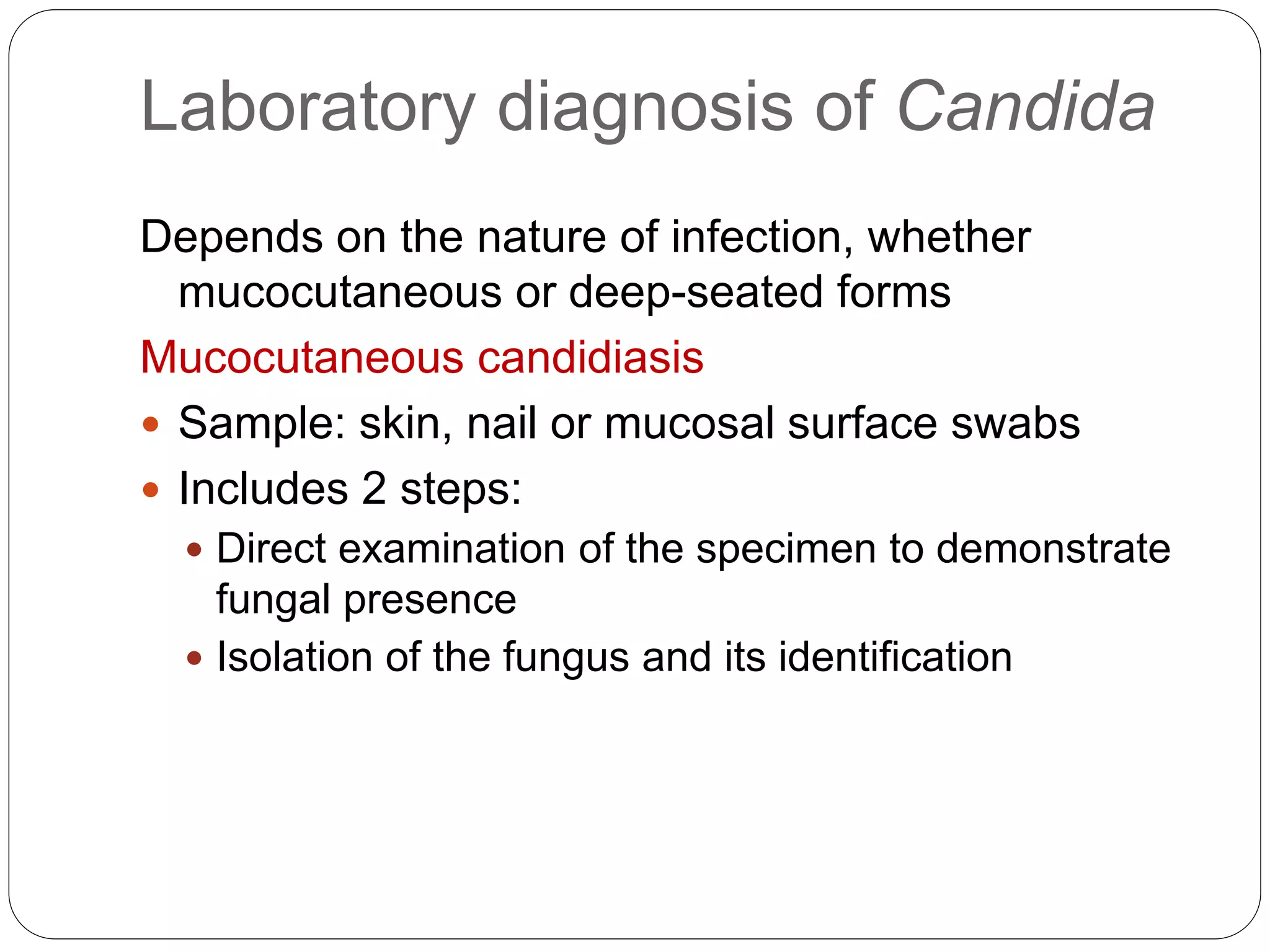 Laboratory diagnosis of Candida
Depends on the nature of infection, whether
mucocutaneous or deep-seated forms
Mucocutaneous candidiasis
 Sample: skin, nail or mucosal surface swabs
 Includes 2 steps:
 Direct examination of the specimen to demonstrate
fungal presence
 Isolation of the fungus and its identification
 