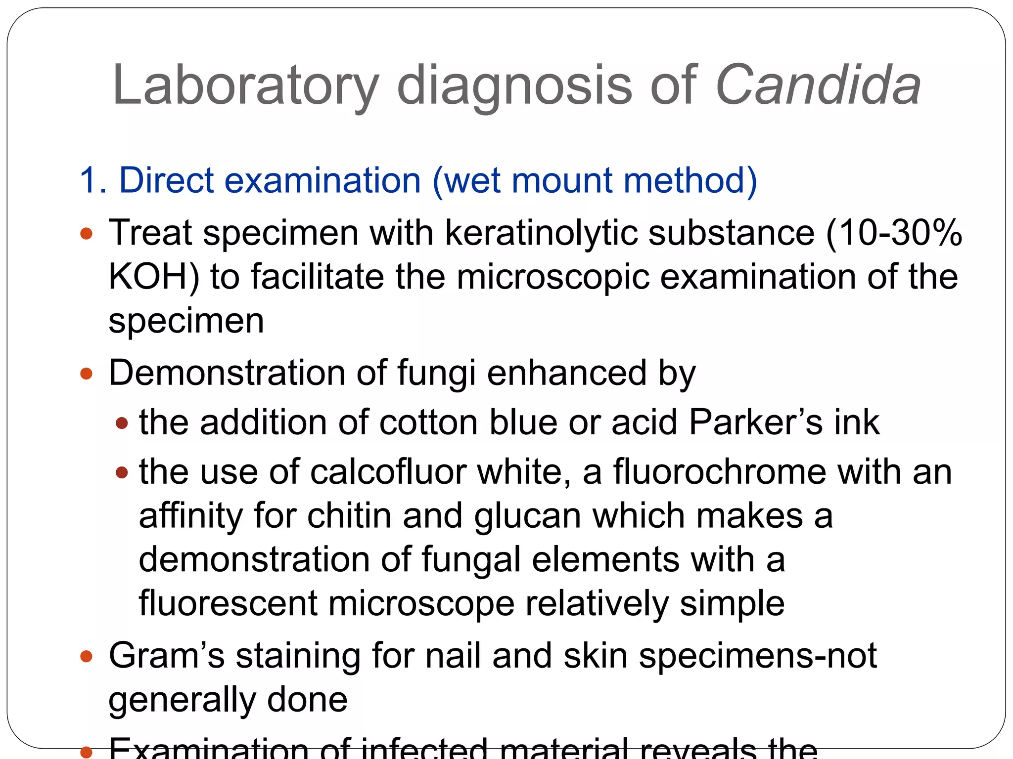 Laboratory diagnosis of Candida
1. Direct examination (wet mount method)
 Treat specimen with keratinolytic substance (10-30%
KOH) to facilitate the microscopic examination of the
specimen
 Demonstration of fungi enhanced by
 the addition of cotton blue or acid Parker’s ink
 the use of calcofluor white, a fluorochrome with an
affinity for chitin and glucan which makes a
demonstration of fungal elements with a
fluorescent microscope relatively simple
 Gram’s staining for nail and skin specimens-not
generally done
 