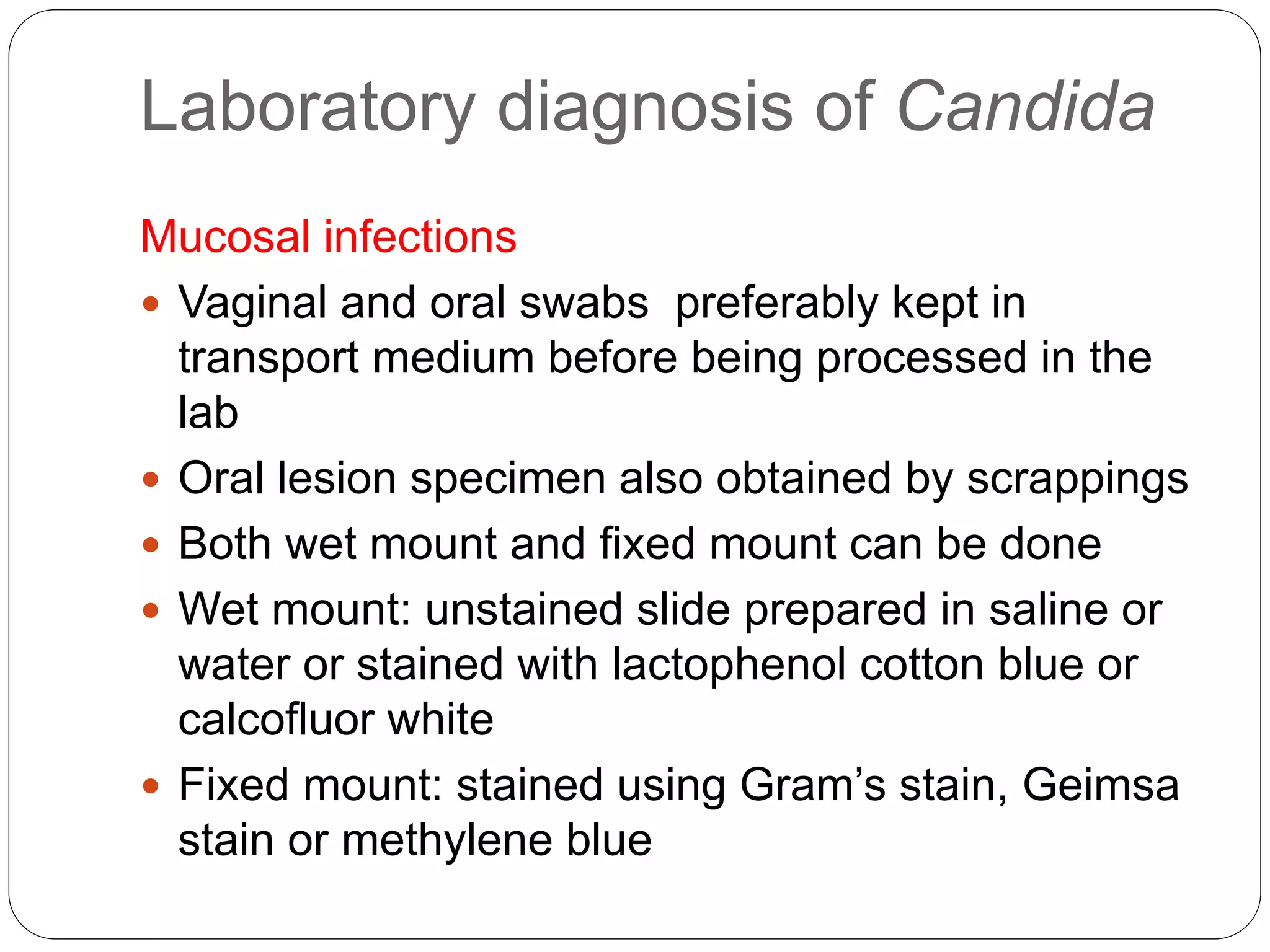 Laboratory diagnosis of Candida
Mucosal infections
 Vaginal and oral swabs preferably kept in
transport medium before being processed in the
lab
 Oral lesion specimen also obtained by scrappings
 Both wet mount and fixed mount can be done
 Wet mount: unstained slide prepared in saline or
water or stained with lactophenol cotton blue or
calcofluor white
 Fixed mount: stained using Gram’s stain, Geimsa
stain or methylene blue
 
