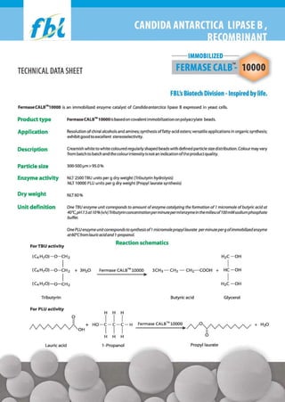 --IMMOBILIZED-n

FERMASE CALB : 10000

TECHNICAL DATA SHEET

FBL's Biotech Division -Inspired by life.
FermaseCALB™10000 is an immobilized enzyme catalyst of Candida antarctica lipase B expressed in yeast cells.

Product type

Fermase CALB™ 10000 is based on covalent immobilization on polyacrylate beads.

Application

Resolution of chiral alcohols and amines; synthesis oHatty-acid esters; versatile applications in organic synthesis;
exhibit good to excellent stereoselectivity.

Description

Creamish white to white coloured regularly shaped beads with defined particle size distribution. Colour may vary
from batch to batch and the colour intensity is not an indication ofthe product quality.

Particle size

300-500 IJm > 95.0 %

Enzyme activity

NLT 2500 TBU units per g dry weight (Tributyrin hydrolysis)
NLT 10000 PLU units per g dry weight (Propyllaurate synthesis)

Dry weight

NLT60%

Unit definition

One TBU enzyme unit corresponds to amount of enzyme catalyzing the formation of 1 micromole of butyric acid at
40·C, pH7.5 at 10% (vlv) Tributyrin concentration perminute permlenzyme in the milieu of 100 mMsodium phosphate
buffer.
One PLU enzyme unit corresponds to synthesis of 1 micromole propyllaurate perminute per g ofimmobilized enzyme
at60·Cfrom lauric acidand l-propanol.

Reaction schematics

For TBU activity

(C4 H70 )-O-CH 2

I
I
(C4 H70 )-O-CH 2

(C4H70)-O-CH2

H2C - OH

+ 3H20

I

Fermase CALB™ 10000

+ HC-OH

I
H2C-OH
Butyric acid

H

H

Glycerol

H

I I I
I I I
H H H

HO-C-C-C-H

Lauric acid

CH2-COOH

~

Tributyrin
For PLU activity

3CH3-CH2 -

l-Propanol

FermaseCALBTM10000~/ ' V 0 ~ + H20

II

o
Propyllaurate

 