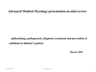 Advanced Medical Mycology presentation on mini review
8/13/2020 1
epidemiology, pathogenesis, diagnosis, treatment and prevention of
cadidiasis in diabetic’s patient.
March, 2020
By Azanaw A.
 