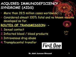 ACQUIRED IMMUNODEFICIENCY
SYNDROME (AIDS)
• More than 39.5 million cases worldwide.
• Considered almost 100% fatal and no known vaccine
developed so far.
ROUTES OF TRANSMISSION: -
1. Sexual contact
2.Infected blood / blood products
3.Intravenous drug abuse
4.Transplacental transfer
Dr. Adel Jumaan Binsaad 1
‫ميكرو‬
‫س‬1
L1
 