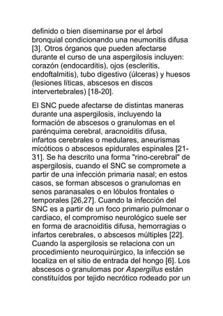 definido o bien diseminarse por el árbol
bronquial condicionando una neumonitis difusa
[3]. Otros órganos que pueden afectarse
durante el curso de una aspergilosis incluyen:
corazón (endocarditis), ojos (escleritis,
endoftalmitis), tubo digestivo (úlceras) y huesos
(lesiones líticas, abscesos en discos
intervertebrales) [18-20].
El SNC puede afectarse de distintas maneras
durante una aspergilosis, incluyendo la
formación de abscesos o granulomas en el
parénquima cerebral, aracnoiditis difusa,
infartos cerebrales o medulares, aneurismas
micóticos o abscesos epidurales espinales [21-
31]. Se ha descrito una forma "rino-cerebral" de
aspergilosis, cuando el SNC se compromete a
partir de una infección primaria nasal; en estos
casos, se forman abscesos o granulomas en
senos paranasales o en lóbulos frontales o
temporales [26,27]. Cuando la infección del
SNC es a partir de un foco primario pulmonar o
cardiaco, el compromiso neurológico suele ser
en forma de aracnoiditis difusa, hemorragias o
infartos cerebrales, o abscesos múltiples [22].
Cuando la aspergilosis se relaciona con un
procedimiento neuroquirúrgico, la infección se
localiza en el sitio de entrada del hongo [6]. Los
abscesos o granulomas por Aspergillus están
constituídos por tejido necrótico rodeado por un
 