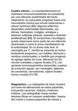 Cuadro clínico.- La coccidioidomicosis en
individuos inmunocompetentes se caracteriza
por una infección autolimitada del tracto
respiratorio, la cual puede progresar hacia una
neumopatía crónica que simula tuberculosis o
cáncer pulmonar [66]. Algunos enfermos
desarrollan enfermedad diseminada, con
disnea, hemoptisis, mialgias, artralgias y
lesiones cutáneas (úlceras, pústulas o lesiones
proliferativas) [68]. El compromiso neurológico
puede observarse como parte de una infección
diseminada o como la única manifestación de
la enfermedad. En su forma más leve, la
meningitis por C. immitis se presenta en forma
lentamente progresiva, con cefalea, febrícula y
cambios conductuales; a medida que progresa,
se agrega rigidez de nuca, alteración en los
nervios craneales y signos focales [71]. Los
paciente inmunosuprimidos desarrollan cuadros
de evolución aguda, con meningitis, deterioro
de conciencia, convulsiones, signos focales,
coma y muerte [74-76].


Diagnóstico.- La radiografía de tórax muestra
una serie de alteraciones en estos pacientes,
incluyendo cavernas, nódulos y lesiones
miliares. Las radiografías óseas revelan
lesiones líticas en cuerpos vertebrales, huesos
del craneo y huesos pequeños de manos y
 