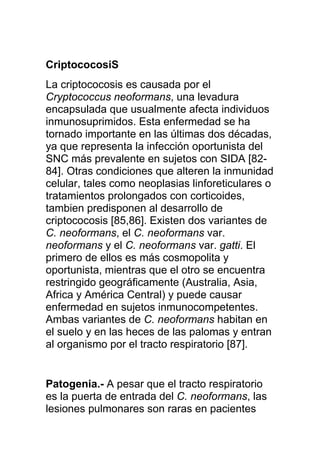 CriptococosiS
La criptococosis es causada por el
Cryptococcus neoformans, una levadura
encapsulada que usualmente afecta individuos
inmunosuprimidos. Esta enfermedad se ha
tornado importante en las últimas dos décadas,
ya que representa la infección oportunista del
SNC más prevalente en sujetos con SIDA [82-
84]. Otras condiciones que alteren la inmunidad
celular, tales como neoplasias linforeticulares o
tratamientos prolongados con corticoides,
tambien predisponen al desarrollo de
criptococosis [85,86]. Existen dos variantes de
C. neoformans, el C. neoformans var.
neoformans y el C. neoformans var. gatti. El
primero de ellos es más cosmopolita y
oportunista, mientras que el otro se encuentra
restringido geográficamente (Australia, Asia,
Africa y América Central) y puede causar
enfermedad en sujetos inmunocompetentes.
Ambas variantes de C. neoformans habitan en
el suelo y en las heces de las palomas y entran
al organismo por el tracto respiratorio [87].


Patogenia.- A pesar que el tracto respiratorio
es la puerta de entrada del C. neoformans, las
lesiones pulmonares son raras en pacientes
 