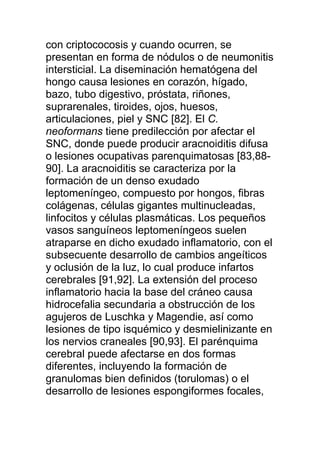 con criptococosis y cuando ocurren, se
presentan en forma de nódulos o de neumonitis
intersticial. La diseminación hematógena del
hongo causa lesiones en corazón, hígado,
bazo, tubo digestivo, próstata, riñones,
suprarenales, tiroides, ojos, huesos,
articulaciones, piel y SNC [82]. El C.
neoformans tiene predilección por afectar el
SNC, donde puede producir aracnoiditis difusa
o lesiones ocupativas parenquimatosas [83,88-
90]. La aracnoiditis se caracteriza por la
formación de un denso exudado
leptomeníngeo, compuesto por hongos, fibras
colágenas, células gigantes multinucleadas,
linfocitos y células plasmáticas. Los pequeños
vasos sanguíneos leptomeníngeos suelen
atraparse en dicho exudado inflamatorio, con el
subsecuente desarrollo de cambios angeíticos
y oclusión de la luz, lo cual produce infartos
cerebrales [91,92]. La extensión del proceso
inflamatorio hacia la base del cráneo causa
hidrocefalia secundaria a obstrucción de los
agujeros de Luschka y Magendie, así como
lesiones de tipo isquémico y desmielinizante en
los nervios craneales [90,93]. El parénquima
cerebral puede afectarse en dos formas
diferentes, incluyendo la formación de
granulomas bien definidos (torulomas) o el
desarrollo de lesiones espongiformes focales,
 