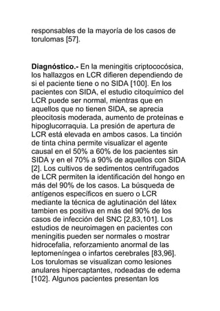responsables de la mayoría de los casos de
torulomas [57].


Diagnóstico.- En la meningitis criptococósica,
los hallazgos en LCR difieren dependiendo de
si el paciente tiene o no SIDA [100]. En los
pacientes con SIDA, el estudio citoquímico del
LCR puede ser normal, mientras que en
aquellos que no tienen SIDA, se aprecia
pleocitosis moderada, aumento de proteínas e
hipoglucorraquia. La presión de apertura de
LCR está elevada en ambos casos. La tinción
de tinta china permite visualizar el agente
causal en el 50% a 60% de los pacientes sin
SIDA y en el 70% a 90% de aquellos con SIDA
[2]. Los cultivos de sedimentos centrifugados
de LCR permiten la identificación del hongo en
más del 90% de los casos. La búsqueda de
antígenos específicos en suero o LCR
mediante la técnica de aglutinación del látex
tambien es positiva en más del 90% de los
casos de infección del SNC [2,83,101]. Los
estudios de neuroimagen en pacientes con
meningitis pueden ser normales o mostrar
hidrocefalia, reforzamiento anormal de las
leptomeníngea o infartos cerebrales [83,96].
Los torulomas se visualizan como lesiones
anulares hipercaptantes, rodeadas de edema
[102]. Algunos pacientes presentan los
 