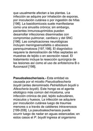 que usualmente afectan a las plantas. La
infección se adquire por inhalación de esporas,
por inoculación cutánea o por ingestión de hifas
[196]. La basidiomicosis suele manifestarse
como una sinusitis crónica; sin embargo,
pacientes inmunosuprimidos pueden
desarrollar infecciones diseminadas con
compromiso pulmonar, cardiaco y del SNC
[196]. Las complicaciones neurológicas
incluyen meningoencefalitis o abscesos
parenquimatosos [197,198]. El diagnóstico
requiere la demostración de hifas septadas en
muestras de tejido o en secreción nasal. El
tratamiento incluye la resección quirúrgica de
las lesiones así como el uso de anfotericina B o
fluconazol [198].


Pseudoalescheriasis.- Esta entidad es
causada por el micelio Pseudoallescheria
boydii (antes denominado Petriellidium boydii o
Allescheria boydii). Este hongo es el agente
etiológico más común del micetoma, una
infección crónica de piel, tejido subcutáneo,
músculos y huesos. La infección se adquiere
por inoculación cutánea luego de traumas
menores o a través de catéteres intravenosos
[199-208]. La pseudoalescheriasis puede
ocurrir luego de nadar en aguas estancadas; en
estos casos el P. boydii ingresa al organismo
 