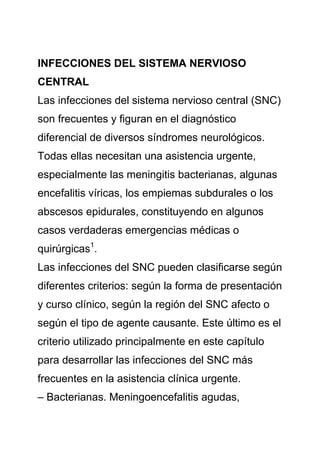 INFECCIONES DEL SISTEMA NERVIOSO
CENTRAL
Las infecciones del sistema nervioso central (SNC)
son frecuentes y figuran en el diagnóstico
diferencial de diversos síndromes neurológicos.
Todas ellas necesitan una asistencia urgente,
especialmente las meningitis bacterianas, algunas
encefalitis víricas, los empiemas subdurales o los
abscesos epidurales, constituyendo en algunos
casos verdaderas emergencias médicas o
quirúrgicas1.
Las infecciones del SNC pueden clasificarse según
diferentes criterios: según la forma de presentación
y curso clínico, según la región del SNC afecto o
según el tipo de agente causante. Este último es el
criterio utilizado principalmente en este capítulo
para desarrollar las infecciones del SNC más
frecuentes en la asistencia clínica urgente.
– Bacterianas. Meningoencefalitis agudas,
 