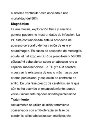 a sistema ventricular está asociada a una
mortalidad del 80%.
Diagnóstico
La anamnesis, exploración física y analítica
general pueden no mostrar datos de infección. La
PL está contraindicada ante la sospecha de
absceso cerebral o demostración de éste en
neuroimagen. En casos de sospecha de meningitis
aguda, el hallazgo en LCR de pleocitosis > 50.000
células/ml debe alertar sobre un absceso roto a
espacio subaracnoideo. La TC y/o RM cerebral
muestran la existencia de una o más masas con
edema perilesional y captación de contraste en
anillo. En una fase precoz de cerebritis, en la que
aún no ha ocurrido el encapsulamiento, puede
verse únicamente hipodensidad/hipointensidad.
Tratamiento
Actualmente se utiliza al inicio tratamiento
conservador con antibioterapia en fase de
cerebritis, si los abscesos son múltiples y/o
 