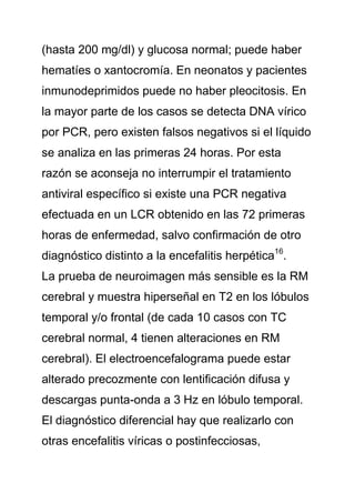 (hasta 200 mg/dl) y glucosa normal; puede haber
hematíes o xantocromía. En neonatos y pacientes
inmunodeprimidos puede no haber pleocitosis. En
la mayor parte de los casos se detecta DNA vírico
por PCR, pero existen falsos negativos si el líquido
se analiza en las primeras 24 horas. Por esta
razón se aconseja no interrumpir el tratamiento
antiviral específico si existe una PCR negativa
efectuada en un LCR obtenido en las 72 primeras
horas de enfermedad, salvo confirmación de otro
diagnóstico distinto a la encefalitis herpética16.
La prueba de neuroimagen más sensible es la RM
cerebral y muestra hiperseñal en T2 en los lóbulos
temporal y/o frontal (de cada 10 casos con TC
cerebral normal, 4 tienen alteraciones en RM
cerebral). El electroencefalograma puede estar
alterado precozmente con lentificación difusa y
descargas punta-onda a 3 Hz en lóbulo temporal.
El diagnóstico diferencial hay que realizarlo con
otras encefalitis víricas o postinfecciosas,
 