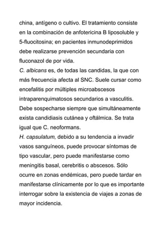 china, antígeno o cultivo. El tratamiento consiste
en la combinación de anfotericina B liposoluble y
5-fluocitosina; en pacientes inmunodeprimidos
debe realizarse prevención secundaria con
fluconazol de por vida.
C. albicans es, de todas las candidas, la que con
más frecuencia afecta al SNC. Suele cursar como
encefalitis por múltiples microabscesos
intraparenquimatosos secundarios a vasculitis.
Debe sospecharse siempre que simultáneamente
exista candidiasis cutánea y oftálmica. Se trata
igual que C. neoformans.
H. capsulatum, debido a su tendencia a invadir
vasos sanguíneos, puede provocar síntomas de
tipo vascular, pero puede manifestarse como
meningitis basal, cerebritis o abscesos. Sólo
ocurre en zonas endémicas, pero puede tardar en
manifestarse clínicamente por lo que es importante
interrogar sobre la existencia de viajes a zonas de
mayor incidencia.
 