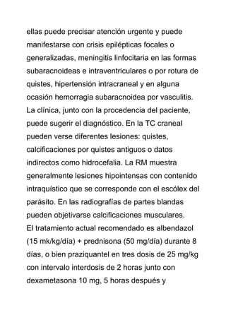 ellas puede precisar atención urgente y puede
manifestarse con crisis epilépticas focales o
generalizadas, meningitis linfocitaria en las formas
subaracnoideas e intraventriculares o por rotura de
quistes, hipertensión intracraneal y en alguna
ocasión hemorragia subaracnoidea por vasculitis.
La clínica, junto con la procedencia del paciente,
puede sugerir el diagnóstico. En la TC craneal
pueden verse diferentes lesiones: quistes,
calcificaciones por quistes antiguos o datos
indirectos como hidrocefalia. La RM muestra
generalmente lesiones hipointensas con contenido
intraquístico que se corresponde con el escólex del
parásito. En las radiografías de partes blandas
pueden objetivarse calcificaciones musculares.
El tratamiento actual recomendado es albendazol
(15 mk/kg/día) + prednisona (50 mg/día) durante 8
días, o bien praziquantel en tres dosis de 25 mg/kg
con intervalo interdosis de 2 horas junto con
dexametasona 10 mg, 5 horas después y
 