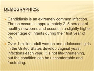DEMOGRAPHICS:
 Candidiasis is an extremely common infection.
Thrush occurs in approximately 2–5 percent of
healthy newborns and occurs in a slightly higher
percentage of infants during their first year of
life.
 Over 1 million adult women and adolescent girls
in the United States develop vaginal yeast
infections each year. It is not life-threatening,
but the condition can be uncomfortable and
frustrating.
 