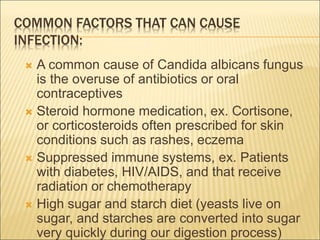 COMMON FACTORS THAT CAN CAUSE
INFECTION:
 A common cause of Candida albicans fungus
is the overuse of antibiotics or oral
contraceptives
 Steroid hormone medication, ex. Cortisone,
or corticosteroids often prescribed for skin
conditions such as rashes, eczema
 Suppressed immune systems, ex. Patients
with diabetes, HIV/AIDS, and that receive
radiation or chemotherapy
 High sugar and starch diet (yeasts live on
sugar, and starches are converted into sugar
very quickly during our digestion process)
 