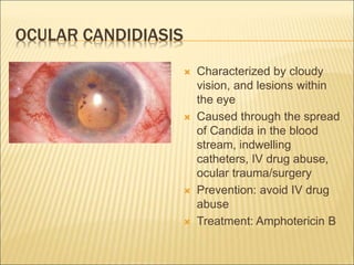 OCULAR CANDIDIASIS
 Characterized by cloudy
vision, and lesions within
the eye
 Caused through the spread
of Candida in the blood
stream, indwelling
catheters, IV drug abuse,
ocular trauma/surgery
 Prevention: avoid IV drug
abuse
 Treatment: Amphotericin B
 