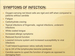 SYMPTOMS OF INFECTION:
 Oxygen-carrying red blood cells are rigid and stiff when compared to
patients without candida
 Fatigue
 Carbohydrate craving
 Topical infections of fingernails, vaginal infections, underarm
infections
 White coated tongue
 Increased allergic symptoms
 Reduced thyroid function
 Lowered immune system and increased susceptibility to viral
infections
 T-cell helper/suppressor ratios radically lowered
 Up to 3/4 of the lymphocytes become paralyzed
 Candida seems to upset the function of organs as opposed to
damaging them
 