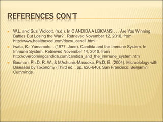 REFERENCES CON’T
 W.L. and Suzi Wolcott. (n.d.). In C ANDIDA A LBICANS . . . Are You Winning
Battles But Losing the War? . Retrieved November 12, 2010, from
http://www.healthexcel.com/docs/_cand1.html
 Iwata, K.; Yamamoto, . (1977, June). Candida and the Immune System. In
Immune System. Retrieved November 14, 2010, from
http://overcomingcandida.com/candida_and_the_immune_system.htm
 Bauman, Ph.D, R. W., & MAchunis-Masuoka, Ph.D, E. (2004). Microbiology with
Diseases by Taxonomy (Third ed. , pp. 626-640). San Francisco: Benjamin
Cummings.
 