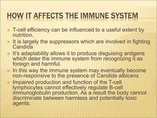 HOW IT AFFECTS THE IMMUNE SYSTEM
 T-cell efficiency can be influenced to a useful extent by
nutrition.
 It is largely the suppressors which are involved in fighting
Candida
 It’s adaptability allows it to produce disguising anitgens
which deter the immune system from recognizing it as
foreign and harmful.
 In this way the immune system may eventually become
non-responsive to the presence of Candida albicans.
 Impaired production and function of the T-cell
lymphocytes cannot effectively regulate B-cell
immunoglobulin production. As a result the body cannot
discriminate between harmless and potentially toxic
agents.
 