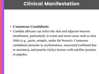 Clinical Manifestation
• Cutaneous Candidiasis:
• Candida albicans can infect the skin and adjacent mucous
membranes, particularly in warm and moist areas such as skin
folds (e.g., groin, armpits, under the breasts). Cutaneous
candidiasis presents as erythematous, macerated (softened due
to moisture), and pruritic (itchy) lesions with satellite pustules
or papules.
 
