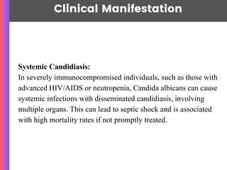 Clinical Manifestation
Systemic Candidiasis:
In severely immunocompromised individuals, such as those with
advanced HIV/AIDS or neutropenia, Candida albicans can cause
systemic infections with disseminated candidiasis, involving
multiple organs. This can lead to septic shock and is associated
with high mortality rates if not promptly treated.
 