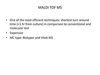MALDI TOF MS
• One of the most efficient techniques: shortest turn around
time (<1 hr from culture) in comparison to conventional and
molecular test
• Expensive
• MC type: Biotyper and Vitek MS
 