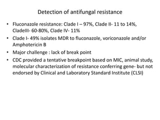 Detection of antifungal resistance
• Fluconazole resistance: Clade I – 97%, Clade II- 11 to 14%,
CladeIII- 60-80%, Clade IV- 11%
• Clade I- 49% isolates MDR to fluconazole, voriconazole and/or
Amphotericin B
• Major challenge : lack of break point
• CDC provided a tentative breakpoint based on MIC, animal study,
molecular characterization of resistance conferring gene- but not
endorsed by Clinical and Laboratory Standard Institute (CLSI)
 