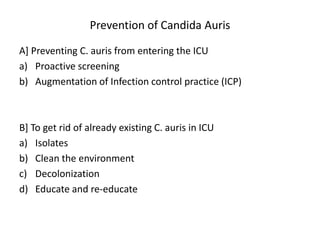 Prevention of Candida Auris
A] Preventing C. auris from entering the ICU
a) Proactive screening
b) Augmentation of Infection control practice (ICP)
B] To get rid of already existing C. auris in ICU
a) Isolates
b) Clean the environment
c) Decolonization
d) Educate and re-educate
 