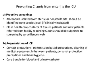 Preventing C. auris from entering the ICU
a) Proactive screening:
• All candida isolated from sterile or nonsterile site should be
identified upto species level (if clinically indicated)
• Close health care contacts of C.auris patients and new patients
referred from facility reporting C.auris should be subjected to
screening by surveillance swab
b) Augmentation of ICP:
• Contact precautions, transmission based precautions, cleaning of
medical equipment in between patients, personal protective
precautions and hand hygiene.
• Care bundle for blood and urinary catheter
 