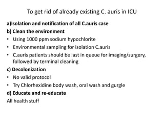 To get rid of already existing C. auris in ICU
a)Isolation and notification of all C.auris case
b) Clean the environment
• Using 1000 ppm sodium hypochlorite
• Environmental sampling for isolation C.auris
• C.auris patients should be last in queue for imaging/surgery,
followed by terminal cleaning
c) Decolonization
• No valid protocol
• Try Chlorhexidine body wash, oral wash and gurgle
d) Educate and re-educate
All health stuff
 