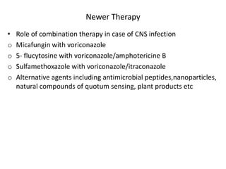 Newer Therapy
• Role of combination therapy in case of CNS infection
o Micafungin with voriconazole
o 5- flucytosine with voriconazole/amphotericine B
o Sulfamethoxazole with voriconazole/itraconazole
o Alternative agents including antimicrobial peptides,nanoparticles,
natural compounds of quotum sensing, plant products etc
 