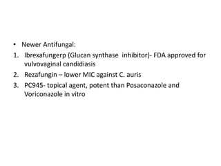 • Newer Antifungal:
1. Ibrexafungerp (Glucan synthase inhibitor)- FDA approved for
vulvovaginal candidiasis
2. Rezafungin – lower MIC against C. auris
3. PC945- topical agent, potent than Posaconazole and
Voriconazole in vitro
 