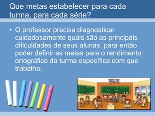 Que metas estabelecer para cada turma, para cada série? O professor precisa diagnosticar cuidadosamente quais são as principais dificuldades de seus alunas, para então poder definir as metas para o rendimento ortográfico da turma específica com que trabalha.  