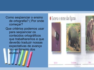 Como seqüenciar o ensino de ortografia? ( Por onde começar? Que critérios podemos usar para seqüenciar os conteúdos ortográficos que trabalharemos e que deverão traduzir nossas expectativas de avanço no rendimento dos alunos?) 