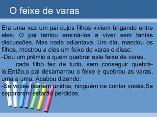 O feixe de varas Era uma vez um pai cujos filhos viviam brigando entre eles. O pai tentou ensiná-los a viver sem tantas discussões. Mas nada adiantava. Um dia, mandou os filhos, mostrou a eles um feixe de varas e disse: -Dou um prêmio a quem quebrar este feixe de varas. cada filho fez de tudo, sem conseguir quebrá-lo.Então,o pai desamarrou o feixe e quebrou as varas, uma a uma. Acabou dizendo: -Se vocês ficarem unidos, ninguém ira contar vocês.Se separarem estarão perdidos.  