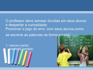 O professor deve semear duvidas em seus alunos e despertar a curiosidade: Promover o jogo do erro, com seus alunos,como se escreve as palavras de forma errada : 1. maxixe (certa)   machichi (errada) 