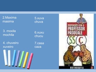 5.xuva chuva 6.xuxu chucu 7.casa caza 2.Maxima  masima 3. moxila mochila 4. chuveiro xuveiro 