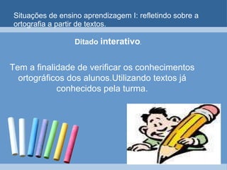 Situações de ensino aprendizagem I: refletindo sobre a ortografia a partir de textos. Ditado  interativo .  Tem a finalidade de verificar os conhecimentos ortográficos dos alunos.Utilizando textos já conhecidos pela turma. 