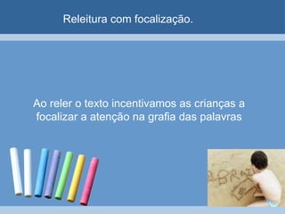 Releitura com focalização. Ao reler o texto incentivamos as crianças a focalizar a atenção na grafia das palavras 