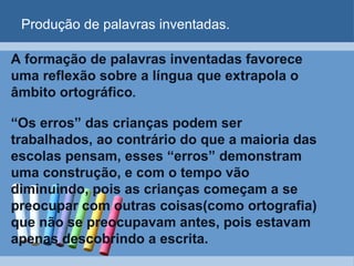 Produção de palavras inventadas. A formação de palavras inventadas favorece uma reflexão sobre a língua que extrapola o âmbito ortográfico .  “ Os erros” das crianças podem ser trabalhados, ao contrário do que a maioria das escolas pensam, esses “erros” demonstram uma construção, e com o tempo vão diminuindo, pois as crianças começam a se preocupar com outras coisas(como ortografia) que não se preocupavam antes, pois estavam apenas descobrindo a escrita. 