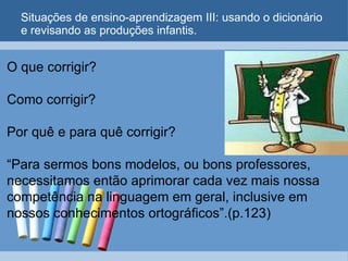 Situações de ensino-aprendizagem III: usando o dicionário e revisando as produções infantis. O que corrigir?   Como corrigir?   Por quê e para quê corrigir?   “Para sermos bons modelos, ou bons professores, necessitamos então aprimorar cada vez mais nossa competência na linguagem em geral, inclusive em nossos conhecimentos ortográficos”.(p.123)   