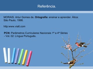 Referência. MORAIS. Artur Gomes de.  Ortografia : ensinar e aprender. Ática: São Paulo, 1998. http:www.via6.com PCN:  Parâmetros Curriculares Nacionais 1ª a 4ª Séries - Vol. 02: Língua Português.  
