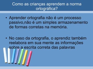 Como as crianças aprendem a norma ortográfica? Aprender ortografia não é um processo passivo,não é um simples armazenamento de formas corretas na memória. No caso da ortografia, o aprendiz também reelabora em sua mente as informações sobre a escrita correta das palavras 
