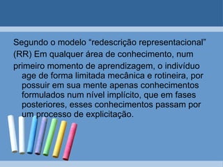 Segundo o modelo “redescrição representacional” (RR) Em qualquer área de conhecimento, num primeiro momento de aprendizagem, o indivíduo age de forma limitada mecânica e rotineira, por possuir em sua mente apenas conhecimentos formulados num nível implícito, que em fases posteriores, esses conhecimentos passam por um processo de explicitação. 
