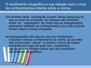 O rendimento ortográfico e sua relação com o nível de conhecimentos infantis sobre a norma. Um primeiro dado  importante (a partir dessa pesquisa) foi que ao errar de propósito, as crianças não tentaram imitar um “ estrangeiro” de modo que as transgressões praticadas refletiam os conhecimentos que elas próprias tinham sobre a nossa ortografia. As transgressões dos alunos com pior rendimento indicavam menos conhecimento da norma, já que eles não priorizavam “atacar” os pontos críticos de nossa ortografia em lugar de fazer isso, substituíam, agregavam ou omitiam letras que não constituem dificuldades ortográficas. 