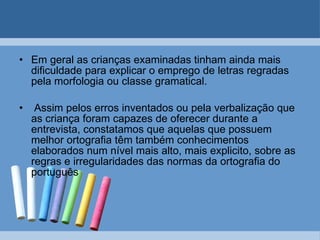 Em geral as crianças examinadas tinham ainda mais dificuldade para explicar o emprego de letras regradas pela morfologia ou classe gramatical. Assim pelos erros inventados ou pela verbalização que as criança foram capazes de oferecer durante a entrevista, constatamos que aquelas que possuem melhor ortografia têm também conhecimentos elaborados num nível mais alto, mais explicito, sobre as regras e irregularidades das normas da ortografia do português   