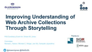 @shawnmjones @WebSciDL
Improving Understanding of
Web Archive Collections
Through Storytelling
PhD Candidacy Exam for: Shawn M. Jones
Committee:
Michael L. Nelson, Michele C. Weigle, Jian Wu, Sampath Jayarathna
Thanks to:
 