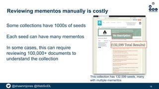 @shawnmjones @WebSciDL
Reviewing mementos manually is costly
This collection has 132,599 seeds, many
with multiple mementos
Some collections have 1000s of seeds
Each seed can have many mementos
In some cases, this can require
reviewing 100,000+ documents to
understand the collection
18
 